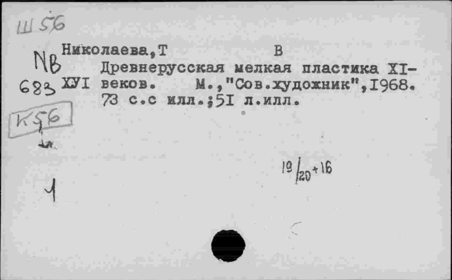 ﻿Hb Cgs»'!
Николаева,T В
Древнерусская мелкая пластика XI-веков. М., ”Сов.художник”,1968. 73 с.с илл.j51 л.илл.
19 ко*'6